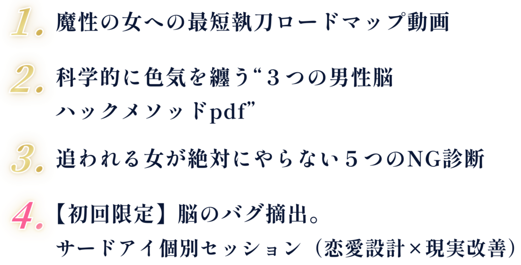 ①魔性の女への最短執刀ロードマップ動画 ②科学的に色気を纏う“３つの男性脳ハックメソッドpdf” ③追われる女が絶対にやらない５つのNG診断 ④【初回限定】脳のバグ摘出。サードアイ個別セッション（恋愛設計×現実改善）