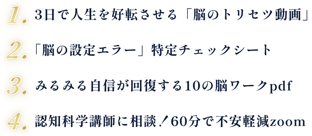 1. 3日で人生を好転させる「脳のトリセツ動画」 2.「脳の設定エラー」特定チェックシート 3. みるみる自信が回復する10の脳ワークpdf 4. 認知科学講師に相談！60分で不安軽減zoom