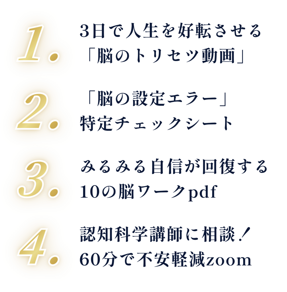 1. 3日で人生を好転させる「脳のトリセツ動画」 2.「脳の設定エラー」特定チェックシート 3. みるみる自信が回復する10の脳ワークpdf 4. 認知科学講師に相談！60分で不安軽減zoom